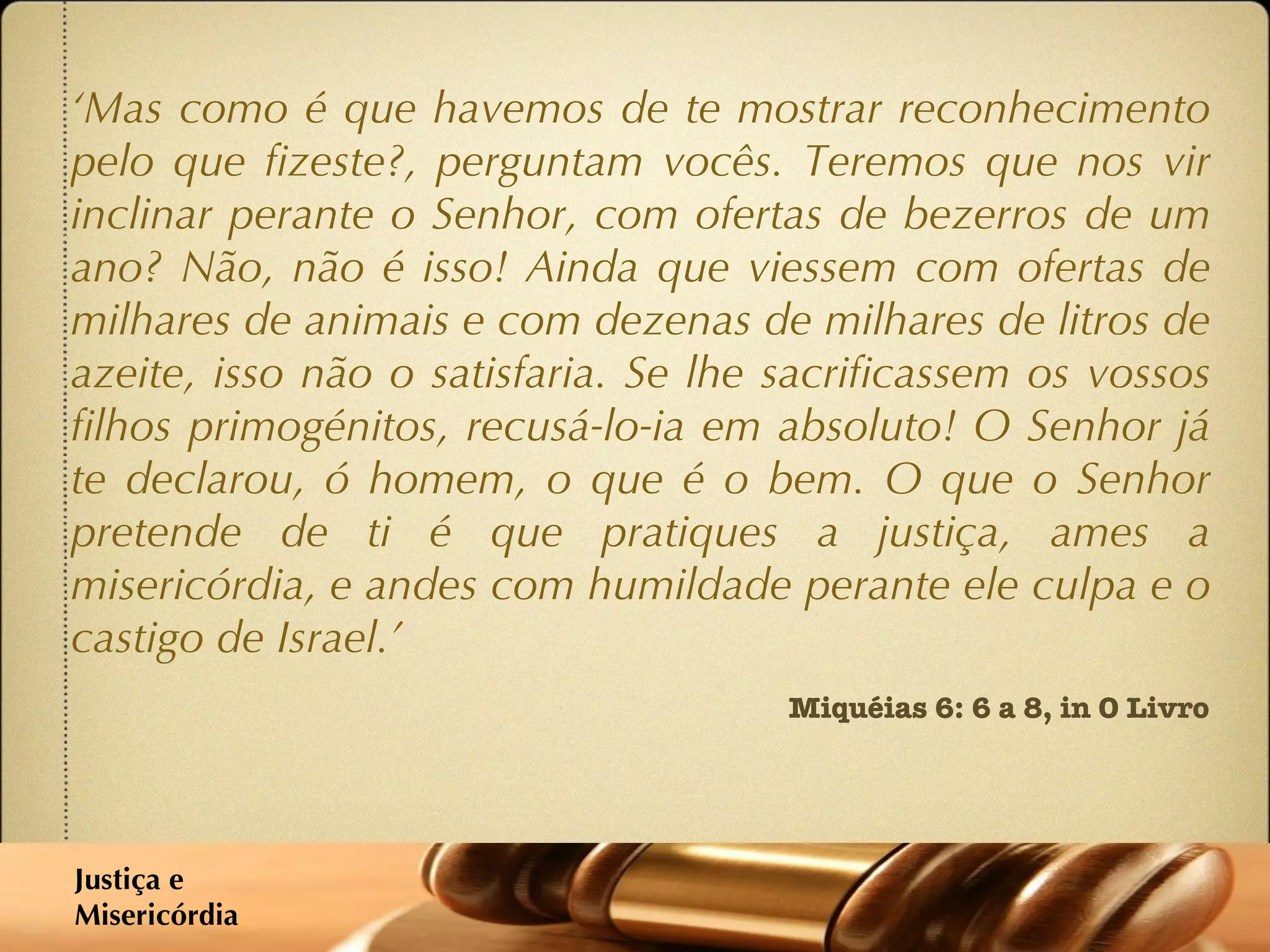 ‘ Mas como é que havemos de te mostrar reconhecimento pelo que fizeste?, perguntam vocês. Teremos que nos vir inclinar perante o Senhor, com ofertas de bezerros de um ano? Não, não é isso! Ainda que viessem com ofertas de milhares de animais e com dezenas de milhares de litros de azeite, isso não o satisfaria. Se lhe sacrificassem os vossos filhos primogénitos, recusá-lo-ia em absoluto! O Senhor já te declarou, ó homem, o que é o bem. O que o Senhor pretende de ti é que pratiques a justiça, ames a misericórdia, e andes com humildade perante ele culpa e o castigo de Israel.’ Miquéias 6: 6 a 8, in O Livro Justiça e  Misericórdia 