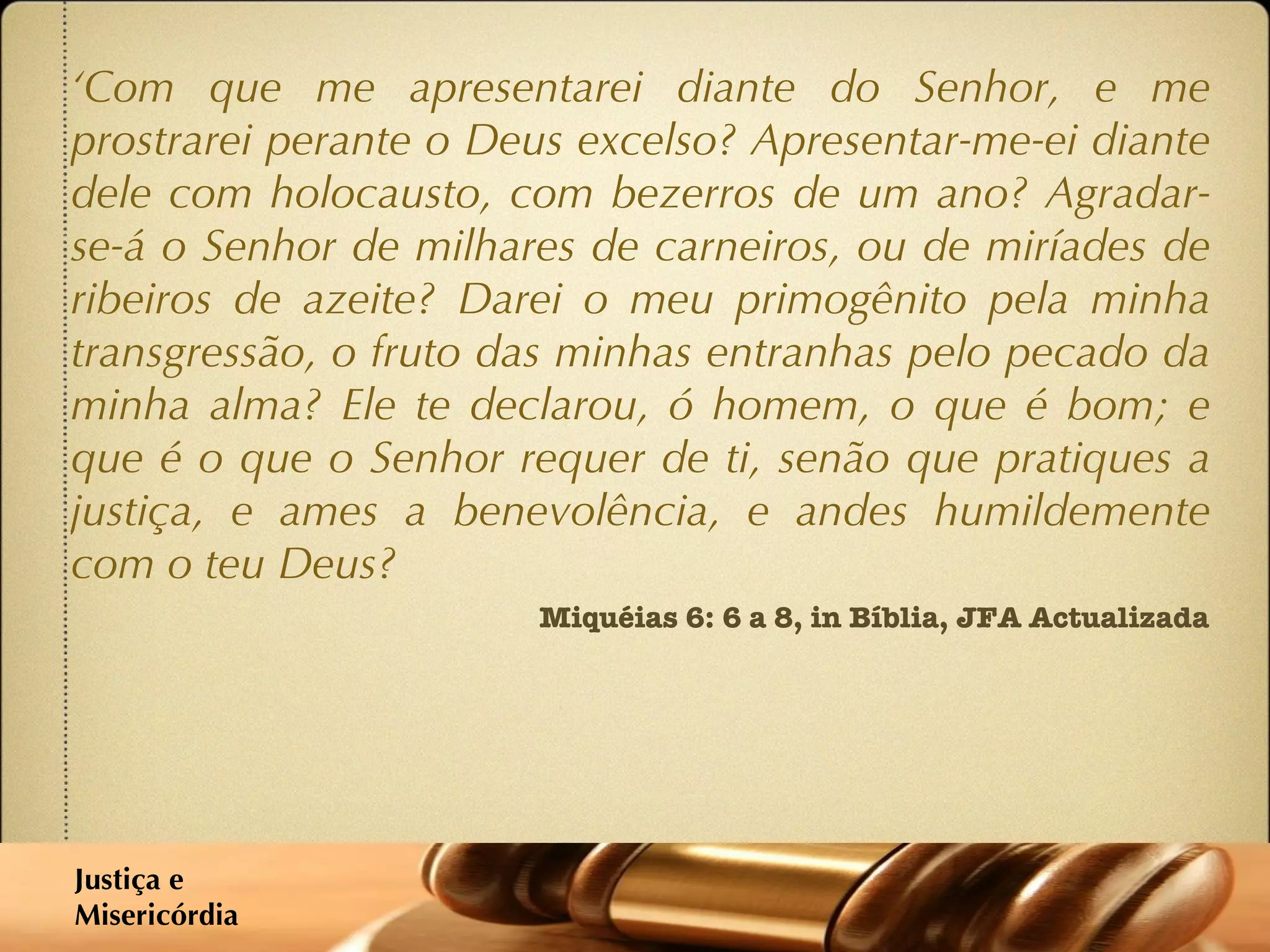 ‘ Com que me apresentarei diante do Senhor, e me prostrarei perante o Deus excelso? Apresentar-me-ei diante dele com holocausto, com bezerros de um ano? Agradar-se-á o Senhor de milhares de carneiros, ou de miríades de ribeiros de azeite? Darei o meu primogênito pela minha transgressão, o fruto das minhas entranhas pelo pecado da minha alma? Ele te declarou, ó homem, o que é bom; e que é o que o Senhor requer de ti, senão que pratiques a justiça, e ames a benevolência, e andes humildemente com o teu Deus? Miquéias 6: 6 a 8, in Bíblia, JFA Actualizada Justiça e  Misericórdia 