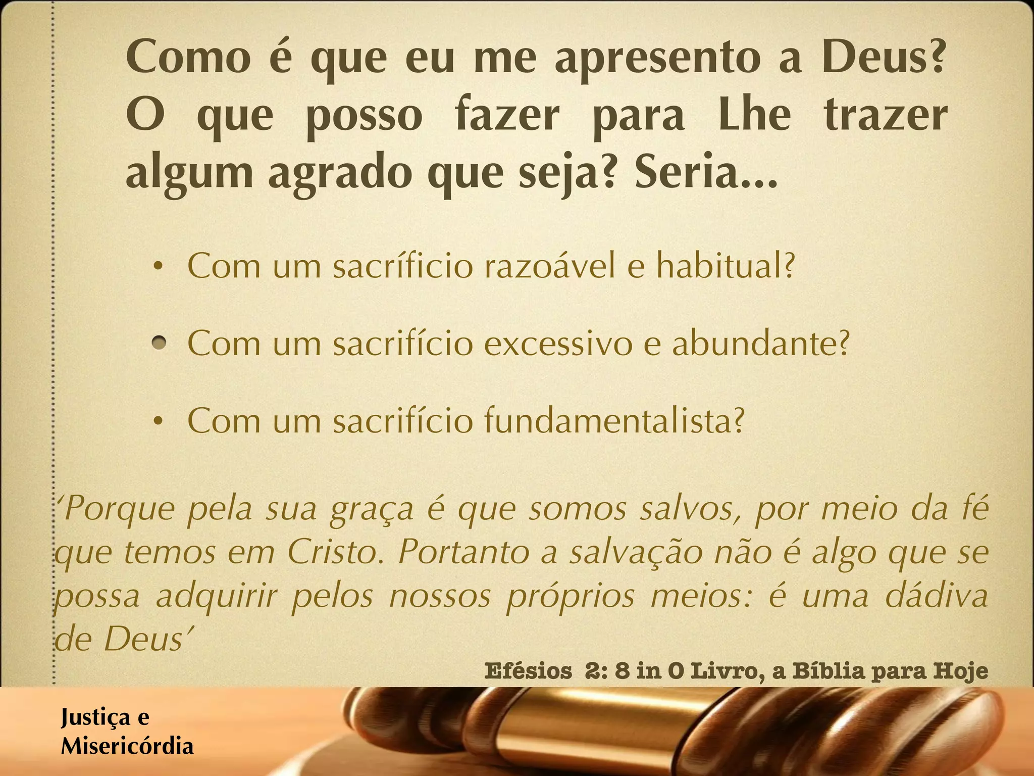 Como é que eu me apresento a Deus? O que posso fazer para Lhe trazer algum agrado que seja? Seria... Com um sacríficio razoável e habitual? Com um sacrifício excessivo e abundante? Com um sacrifício fundamentalista? ‘ Porque pela sua graça é que somos salvos, por meio da fé que temos em Cristo. Portanto a salvação não é algo que se possa adquirir pelos nossos próprios meios: é uma dádiva de Deus’ Efésios  2: 8 in O Livro, a Bíblia para Hoje Justiça e  Misericórdia 