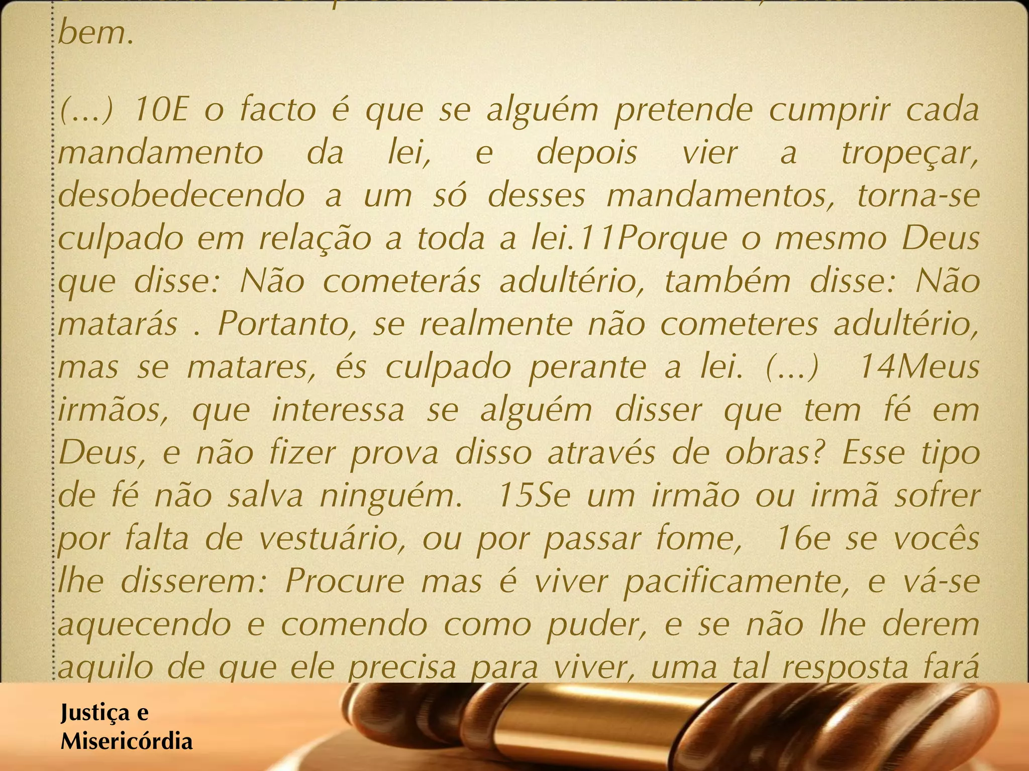 ‘ 1 Meus irmãos, a fé em nosso Senhor Jesus Cristo, Senhor da glória, é incompatível com atitudes de parcialidade em relação às pessoas.  2 Se, no vosso local de reunião, entrar uma pessoa muito bem vestida e com jóias nos dedos, e ao mesmo tempo chegar alguém que é pobre e mal vestido;  3 se, considerando a aparência vistosa do primeiro, lhe derem preferência, dizendo-lhe para se sentar no lugar de mais destaque; e se disserem ao pobre para ficar mesmo de pé, ou num canto da sala - não estão vocês assim a estabelecer diferenças  4 e a fazer juízos determinados por pensamentos condenáveis? (...)  8 Se cumprirem com a mais importante lei de Deus, contida na sua palavra, que é: Amarás o teu próximo como a ti mesmo, então fazem bem.  (...) 10E o facto é que se alguém pretende cumprir cada mandamento da lei, e depois vier a tropeçar, desobedecendo a um só desses mandamentos, torna-se culpado em relação a toda a lei.11Porque o mesmo Deus que disse: Não cometerás adultério, também disse: Não matarás . Portanto, se realmente não cometeres adultério, mas se matares, és culpado perante a lei. (...)  14Meus irmãos, que interessa se alguém disser que tem fé em Deus, e não fizer prova disso através de obras? Esse tipo de fé não salva ninguém.  15Se um irmão ou irmã sofrer por falta de vestuário, ou por passar fome,  16e se vocês lhe disserem: Procure mas é viver pacificamente, e vá-se aquecendo e comendo como puder, e se não lhe derem aquilo de que ele precisa para viver, uma tal resposta fará algum bem?  17Assim também a fé cristã, se não se traduzir em actos, é morta em si mesma. 18Poderá até dizer-se: Você tem a fé; mas eu tenho obras. Mostre-me então a sua fé sem obras. Porque eu dou-lhe a prova da minha fé, através das minhas boas obras!  19-20Você crê que há um só Deus? Está muito certo. Mas lembre-se que os demónios também crêem o mesmo, e tremem. Você é uma pessoa bem insensata se não conseguir compreender que a fé sem actos de nada vale.’ Justiça e  Misericórdia 