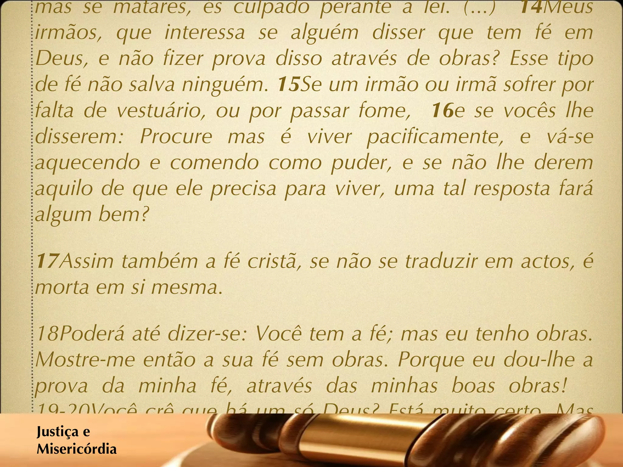 (...)  10 E o facto é que se alguém pretende cumprir cada mandamento da lei, e depois vier a tropeçar, desobedecendo a um só desses mandamentos, torna-se culpado em relação a toda a lei. 11 Porque o mesmo Deus que disse: Não cometerás adultério, também disse: Não matarás . Portanto, se realmente não cometeres adultério, mas se matares, és culpado perante a lei. (...)  14 Meus irmãos, que interessa se alguém disser que tem fé em Deus, e não fizer prova disso através de obras? Esse tipo de fé não salva ninguém.  15 Se um irmão ou irmã sofrer por falta de vestuário, ou por passar fome,  16 e se vocês lhe disserem: Procure mas é viver pacificamente, e vá-se aquecendo e comendo como puder, e se não lhe derem aquilo de que ele precisa para viver, uma tal resposta fará algum bem? 17 Assim também a fé cristã, se não se traduzir em actos, é morta em si mesma. 18Poderá até dizer-se: Você tem a fé; mas eu tenho obras. Mostre-me então a sua fé sem obras. Porque eu dou-lhe a prova da minha fé, através das minhas boas obras!  19-20Você crê que há um só Deus? Está muito certo. Mas lembre-se que os demónios também crêem o mesmo, e tremem. Você é uma pessoa bem insensata se não conseguir compreender que a fé sem actos de nada vale.’ Justiça e  Misericórdia 