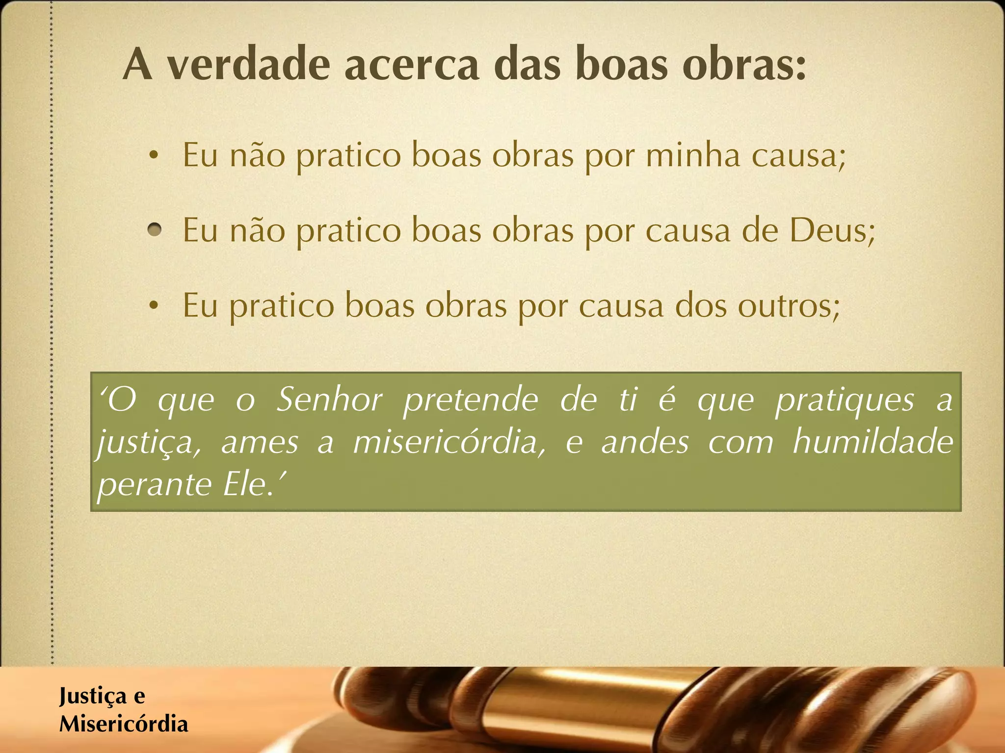 A verdade acerca das boas obras: Eu não pratico boas obras por minha causa; Eu não pratico boas obras por causa de Deus; Eu pratico boas obras por causa dos outros; ‘ O que o Senhor pretende de ti é que pratiques a justiça, ames a misericórdia, e andes com humildade perante Ele.’ Justiça e  Misericórdia 