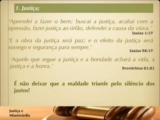 1. Justiça; ‘ Aprendei a fazer o bem; buscai a justiça, acabai com a opressão, fazei justiça ao órfão, defendei a causa da viúva.’ Isaías 1:17 ‘ E a obra da justiça será paz; e o efeito da justiça será sossego e segurança para sempre.’  Isaías 32:17 ‘ Aquele que segue a justiça e a bondade achará a vida, a justiça e a honra.’  Provérbios 21:21 É não deixar que a maldade triunfe pelo silêncio dos justos! Justiça e  Misericórdia 