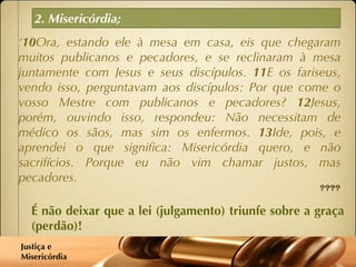 2. Misericórdia; ‘ 10 Ora, estando ele à mesa em casa, eis que chegaram muitos publicanos e pecadores, e se reclinaram à mesa juntamente com Jesus e seus discípulos.  11 E os fariseus, vendo isso, perguntavam aos discípulos: Por que come o vosso Mestre com publicanos e pecadores?  12 Jesus, porém, ouvindo isso, respondeu: Não necessitam de médico os sãos, mas sim os enfermos.  13 Ide, pois, e aprendei o que significa: Misericórdia quero, e não sacrifícios. Porque eu não vim chamar justos, mas pecadores. Mateus 9:10-13 É não deixar que a lei (julgamento) triunfe sobre a graça (perdão)! Justiça e  Misericórdia 
