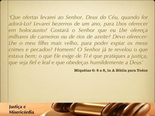 Miquéias 6: 6 a 8, in A Bíblia para Todos ‘ Que ofertas levarei ao Senhor, Deus do Céu, quando for adorá-Lo? Levarei bezerros de um ano, para Lhos oferecer em holocausto? Gostará o Senhor que eu Lhe ofereça milhares de carneiros ou de rios de azeite? Devo oferecer-Lhe o meu filho mais velho, para poder expiar os meus crimes e pecados? Homem! O Senhor já te revelou o que estava bem; o que Ele exige de Ti é que pratiques a justiça, que seja fiel e leal e que obedeças humildemente a Deus’  Justiça e  Misericórdia 
