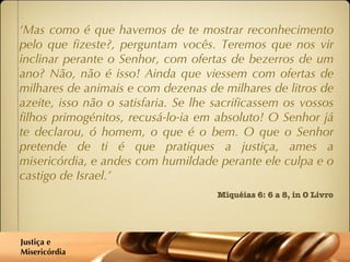 ‘ Mas como é que havemos de te mostrar reconhecimento pelo que fizeste?, perguntam vocês. Teremos que nos vir inclinar perante o Senhor, com ofertas de bezerros de um ano? Não, não é isso! Ainda que viessem com ofertas de milhares de animais e com dezenas de milhares de litros de azeite, isso não o satisfaria. Se lhe sacrificassem os vossos filhos primogénitos, recusá-lo-ia em absoluto! O Senhor já te declarou, ó homem, o que é o bem. O que o Senhor pretende de ti é que pratiques a justiça, ames a misericórdia, e andes com humildade perante ele culpa e o castigo de Israel.’ Miquéias 6: 6 a 8, in O Livro Justiça e  Misericórdia 