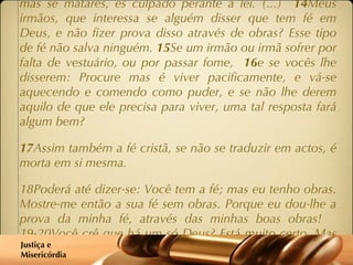 (...)  10 E o facto é que se alguém pretende cumprir cada mandamento da lei, e depois vier a tropeçar, desobedecendo a um só desses mandamentos, torna-se culpado em relação a toda a lei. 11 Porque o mesmo Deus que disse: Não cometerás adultério, também disse: Não matarás . Portanto, se realmente não cometeres adultério, mas se matares, és culpado perante a lei. (...)  14 Meus irmãos, que interessa se alguém disser que tem fé em Deus, e não fizer prova disso através de obras? Esse tipo de fé não salva ninguém.  15 Se um irmão ou irmã sofrer por falta de vestuário, ou por passar fome,  16 e se vocês lhe disserem: Procure mas é viver pacificamente, e vá-se aquecendo e comendo como puder, e se não lhe derem aquilo de que ele precisa para viver, uma tal resposta fará algum bem? 17 Assim também a fé cristã, se não se traduzir em actos, é morta em si mesma. 18Poderá até dizer-se: Você tem a fé; mas eu tenho obras. Mostre-me então a sua fé sem obras. Porque eu dou-lhe a prova da minha fé, através das minhas boas obras!  19-20Você crê que há um só Deus? Está muito certo. Mas lembre-se que os demónios também crêem o mesmo, e tremem. Você é uma pessoa bem insensata se não conseguir compreender que a fé sem actos de nada vale.’ Justiça e  Misericórdia 