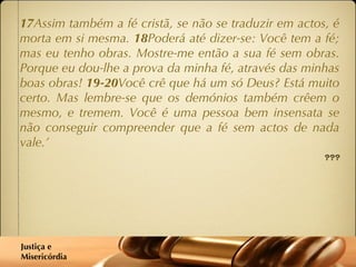 17 Assim também a fé cristã, se não se traduzir em actos, é morta em si mesma.  18 Poderá até dizer-se: Você tem a fé; mas eu tenho obras. Mostre-me então a sua fé sem obras. Porque eu dou-lhe a prova da minha fé, através das minhas boas obras!  19-20 Você crê que há um só Deus? Está muito certo. Mas lembre-se que os demónios também crêem o mesmo, e tremem. Você é uma pessoa bem insensata se não conseguir compreender que a fé sem actos de nada vale.’ Tiago 2:1-20 Justiça e  Misericórdia 