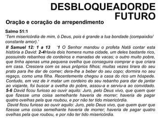 Oração e coração de arrependimento  Salmo 51:1 ‘ Tem misericórdia de mim, ó Deus, pois é grande a tua bondade (compaixão/ constante amor).’ II Samuel 12: 1 a 13  ‘ 1  O Senhor mandou o profeta Natã contar esta história a David:  2-4 Havia dois homens numa cidade, um deles bastante rico, possuindo rebanhos de cordeiros e manadas de vacas; o outro muito pobre, que tinha apenas uma pequena ovelha que conseguira comprar e que criara em casa. Crescera com os seus próprios filhos; muitas vezes tirara do seu prato para lhe dar de comer; dera-lhe a beber do seu copo; dormira no seu regaço, como uma filha. Recentemente chegou a casa do rico um hóspede. Contudo, em vez de ir matar um cordeiro do seu rebanho para dar de jantar ao viajante, foi buscar a ovelha do pobre, assou-a e serviu-a ao convidado.  5-6  David ficou furioso ao ouvir aquilo: Juro, pelo Deus vivo, que quem quer que fizesse uma coisa semelhante haveria de morrer; haveria de pagar quatro ovelhas pela que roubou, e por não ter tido misericórdia.  David ficou furioso ao ouvir aquilo: Juro, pelo Deus vivo, que quem quer que fizesse uma coisa semelhante haveria de morrer; haveria de pagar quatro ovelhas pela que roubou, e por não ter tido misericórdia.  DESBLOQUEADORDE FUTURO 
