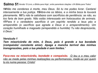 Salmo 51 14 Não me condenes à morte, meu Deus. Só tu me podes livrar. Cantarei intensamente a tua justiça.  15 Abre-me os lábios, e a minha boca te louvará plenamente.  16 Tu não te satisfazes com sacrifícios de penitência; se não, eu tos faria de bom grado. Não estás interessado em holocaustos de animais.  17 Para ti o verdadeiro sacrifício é um espírito rendido a teus pés e arrependido (o sacrifício que agrada a Deus é o arrependimento). Um coração humilhado e magoado (arrependido e humilde) Tu não desprezarás, ó Deus.’  Versículo 1 Tem misericórdia de mim, ó Deus, pois é grande a tua bondade (compaixão/ constante amor). Apaga a mancha terrível das minhas transgressões, pois a tua piedade é sem limites.’ Foca-nos na misericórdia, bondade e compaixão.   O teu e o meu valor não se mede pelas minhas realizações ou performances, mede-se por quem tu és numa pessoa: Cristo! Versão ‘O Livro, a Bíblia para Hoje’, entre parentesis citações  d’A Bíblia para Todos’ 