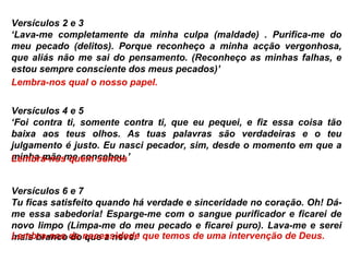 Versículos 2 e 3 ‘ Lava-me completamente da minha culpa (maldade) . Purifica-me do meu pecado (delitos). Porque reconheço a minha acção vergonhosa, que aliás não me sai do pensamento. (Reconheço as minhas falhas, e estou sempre consciente dos meus pecados)’ Lembra-nos qual o nosso papel. Versículos 4 e 5 ‘ Foi contra ti, somente contra ti, que eu pequei, e fiz essa coisa tão baixa aos teus olhos. As tuas palavras são verdadeiras e o teu julgamento é justo. Eu nasci pecador, sim, desde o momento em que a minha mãe me concebeu.’ Lembra-nos quem somos Versículos 6 e 7 Tu ficas satisfeito quando há verdade e sinceridade no coração. Oh! Dá-me essa sabedoria! Esparge-me com o sangue purificador e ficarei de novo limpo (Limpa-me do meu pecado e ficarei puro). Lava-me e serei mais branco do que a neve.’ Lembra-nos da necessidade que temos de uma intervenção de Deus.    