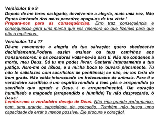 Versículos 8 e 9 Depois de me teres castigado, devolve-me a alegria, mais uma vez. Não fiques lembrado dos meus pecados; apaga-os da tua vista.’ Prepara-nos para as consequências.  Erro traz consequência e consequência gera uma marca que nos relembra do que fizemos para que não o repitamos.  Versículos 12 a 17 Dá-me novamente a alegria da tua salvação; quero obedecer-te decididamente.Poderei assim ensinar os teus caminhos aos transgressores; e os pecadores voltar-se-ão para ti. Não me condenes à morte, meu Deus. Só tu me podes livrar. Cantarei intensamente a tua justiça. Abre-me os lábios, e a minha boca te louvará plenamente. Tu não te satisfazes com sacrifícios de penitência; se não, eu tos faria de bom grado. Não estás interessado em holocaustos de animais. Para ti o verdadeiro sacrifício é um espírito rendido a teus pés e arrependido (o sacrifício que agrada a Deus é o arrependimento). Um coração humilhado e magoado (arrependido e humilde) Tu não desprezarás, ó Deus.’  Lembra-nos o verdadeiro desejo de Deus.  Não uma grande performance, nem uma grande capacidade de execução. Também não busca uma capacidade de errar o menos possível. Ele procura o coração!  