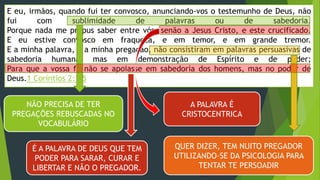 E eu, irmãos, quando fui ter convosco, anunciando-vos o testemunho de Deus, não
fui com sublimidade de palavras ou de sabedoria.
Porque nada me propus saber entre vós, senão a Jesus Cristo, e este crucificado.
E eu estive convosco em fraqueza, e em temor, e em grande tremor.
E a minha palavra, e a minha pregação, não consistiram em palavras persuasivas de
sabedoria humana, mas em demonstração de Espírito e de poder;
Para que a vossa fé não se apoiasse em sabedoria dos homens, mas no poder de
Deus.1 Coríntios 2:1-5
NÃO PRECISA DE TER
PREGAÇÕES REBUSCADAS NO
VOCABULÁRIO
A PALAVRA É
CRISTOCENTRICA
QUER DIZER, TEM NUITO PREGADOR
UTILIZANDO-SE DA PSICOLOGIA PARA
TENTAR TE PERSOADIR
É A PALAVRA DE DEUS QUE TEM
PODER PARA SARAR, CURAR E
LIBERTAR E NÃO O PREGADOR.
 