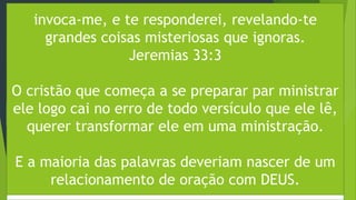 PÓREM EXISTEM ALGUMAS ORIENTAÇÕES QUE PODEM TE AJUDAR NA
HORA DE TRAZER UMA MINISTRAÇÃO A IGREJA:
Passo 1 – O pregador não nasce pronto
Passo 2 – Comece orando
“E crescia Jesus em sabedoria, estatura e graça, diante de Deus e dos
homens” (Lucas 2:52).
Parece até muito básico dizer isso, mas muitos pregadores, por
estarem muito ansiosos pela preparação da mensagem, esquecem de
algo muito importante: gaste um bom tempo buscando a mensagem
que Deus quer dar a igreja através de você em oração. Isso é muito
importante.
invoca-me, e te responderei, revelando-te
grandes coisas misteriosas que ignoras.
Jeremias 33:3
O cristão que começa a se preparar par ministrar
ele logo cai no erro de todo versículo que ele lê,
querer transformar ele em uma ministração.
E a maioria das palavras deveriam nascer de um
relacionamento de oração com DEUS.
 