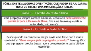 PÓREM EXISTEM ALGUMAS ORIENTAÇÕES QUE PODEM TE AJUDAR NA
HORA DE TRAZER UMA MINISTRAÇÃO A IGREJA:
Passo 3 – Escolha do texto bíblico
Passo 4 – Entenda o texto bíblico
Uma pregação sempre começa em Deus, Depois ela necessariamente
precisa ir para a Palavra de Deus. Pois é na Palavra que está a
autoridade, não em nós.
Desde quando eu comecei a pregar ouvia uma frase que é muito
verdadeira: “Deus sempre fala ao pregador primeiro”. Isso significa
que o pregador precisa buscar agora compreender o texto bíblico
escolhido.
 