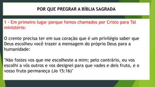 POR QUE PREGRAR A BÍBLIA SAGRADA
1 - Em primeiro lugar porque fomos chamados por Cristo para Tal
ministério:
O crente precisa ter em sua coração que é um privilégio saber que
Deus escolheu você trazer a mensagem do próprio Deus para a
humanidade:
"Não fostes vos que me escolheste a mim; pelo contrário, eu vos
escolhi a vós outros e vos designei para que vades e deis fruto, e o
vosso fruto permaneça (Jo 15:16)"
 