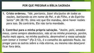 POR QUE PREGRAR A BÍBLIA SAGRADA
1. Cristo ordenou. “Ide, portanto, fazei discípulos de todas as
nações, batizando-os em nome do Pai, e do Filho, e do Espírito
Santo” (Mt 28:19). Uma vez que Ele mandou, deve haver razões
para isso. Do contrário, Ele não teria mandado.
2. Contribui para a minha própria salvação. “Assim, pois, amados
meus, como sempre obedecestes, não só na minha presença, porém,
muito mais agora, na minha ausência, desenvolvei a vossa salvação
com temor e tremor” (Fp 2:12), é o conselho do apóstolo Paulo. Ao
pregar para os outros sobre a vida eterna, eu mesmo não desejarei
ficar fora dela.
 