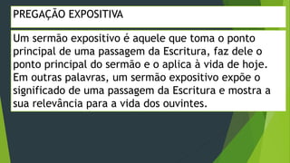 PREGAÇÃO EXPOSITIVA
Um sermão expositivo é aquele que toma o ponto
principal de uma passagem da Escritura, faz dele o
ponto principal do sermão e o aplica à vida de hoje.
Em outras palavras, um sermão expositivo expõe o
significado de uma passagem da Escritura e mostra a
sua relevância para a vida dos ouvintes.
 