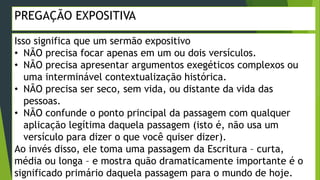 PREGAÇÃO EXPOSITIVA
Isso significa que um sermão expositivo
• NÃO precisa focar apenas em um ou dois versículos.
• NÃO precisa apresentar argumentos exegéticos complexos ou
uma interminável contextualização histórica.
• NÃO precisa ser seco, sem vida, ou distante da vida das
pessoas.
• NÃO confunde o ponto principal da passagem com qualquer
aplicação legítima daquela passagem (isto é, não usa um
versículo para dizer o que você quiser dizer).
Ao invés disso, ele toma uma passagem da Escritura – curta,
média ou longa – e mostra quão dramaticamente importante é o
significado primário daquela passagem para o mundo de hoje.
 