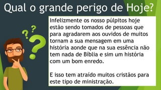 Qual o grande perigo de Hoje?
Infelizmente os nosso púlpitos hoje
estão sendo tomados de pessoas que
para agradarem aos ouvidos de muitos
tornam a sua mensagem em uma
história aonde que na sua essência não
tem nada de Bíblia e sim um história
com um bom enredo.
E isso tem atraído muitos cristãos para
este tipo de ministração.
 