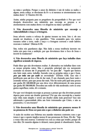 2

na ruína e perdição. Porque o amor do dinheiro é raiz de todos os males; e
alguns, nessa cobiça, se desviaram da fé e a si mesmos se atormentaram com
muitas dores” (1 Timóteo 6:6-10).

Assim, minha pergunta para os pregadores da prosperidade é: Por que você
desejaria desenvolver um ministério que encoraja as pessoas a se
atormentarem com muitas dores e se afogarem na ruína e perdição?

3. Não desenvolva uma filosofia de ministério que encoraje a
vulnerabilidade à traça e à ferrugem.

Jesus adverte contra o esforço de ajuntar tesouro na terra. Isto é, ele nos
manda ser doadores, e não guardiões. “Não acumuleis para vós outros
tesouros sobre a terra, onde a traça e a ferrugem corroem e onde ladrões
escavam e roubam” (Mateus 6:19).

Sim, todos nós guardamos algo. Mas dada a nossa tendência inerente em
todos nós para com a ambição, por que deveríamos tirar o foco de Jesus e
invertê-lo totalmente?

4. Não desenvolva uma filosofia de ministério que faça trabalho duro
significar acúmulo de riqueza.

Paulo disse que não deveríamos roubar. A alternativa era trabalhar duro com
as nossas próprias mãos. Mas o propósito principal não era meramente
acumular ou mesmo ter. O propósito era “ter para dar”. “Aquele que furtava
não furte mais; antes, trabalhe, fazendo com as próprias mãos o que é bom,
para que tenha com que acudir ao necessitado” (Efésios 4:28). Isso não é
justificação para ser rico a fim de dar mais. É um chamado para fazer mais e
acumular menos, para que possa dar mais. Não há razão pela qual uma pessoa
que ganha R$ 500.000,00 por ano deva viver diferentemente de uma pessoa
que ganha R$ 200.000,00. Descubra um estilo de vida moderado; corte os seus
gastos supérfluos; então, dê o restante.

Por que você desejaria encorajar as pessoas a pensar que elas deveriam possuir
riqueza para serem um doador generoso? Por que não encorajá-las a manter
suas vidas mais simples e serem um doador ainda mais generoso? Isso não
adicionaria à generosidade deles um forte testemunho que Cristo, e não as
possessões, é o seu tesouro?

5. Não desenvolva uma filosofia de ministério que promova menos fé
na promessa de Deus ser para nós o que o dinheiro não pode ser.

A razão do escritor aos Hebreus nos mandar estarmos contentes com o que
temos é que o oposto implica menos fé nas promessas de Deus. Ele diz: “Seja
a vossa vida sem avareza. Contentai-vos com as coisas que tendes; porque ele
tem dito: De maneira alguma te deixarei, nunca jamais te abandonarei. Assim,

                 Monergismo.com – “Ao Senhor pertence a salvação” (Jonas 2:9)
                                  www.monergismo.com
 