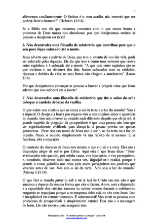 3

afirmemos confiantemente: O Senhor é o meu auxílio, não temerei; que me
poderá fazer o homem?” (Hebreus 13:5-6).

Se a Bíblia nos diz que estarmos contentes com o que temos honra a
promessa de Deus nunca nos abandonar, por que desejaríamos ensinar as
pessoas a desejarem ser ricas?

6. Não desenvolva uma filosofia de ministério que contribua para que o
seu povo fique sufocado até a morte.

Jesus adverte que a palavra de Deus, que tem o intento de nos dar vida, pode
ser sufocada pelas riquezas. Ele diz que isso é como uma semente que cresce
entre espinhos, e é sufocada até a morte: “A que caiu entre espinhos são os
que ouviram e, no decorrer dos dias, foram sufocados com os cuidados,
riquezas e deleites da vida; os seus frutos não chegam a amadurecer” (Lucas
8:14).

Por que desejaríamos encorajar as pessoas a buscar a própria coisa que Jesus
adverte que nos sufocará até a morte?

7. Não desenvolva uma filosofia de ministério que tire o sabor do sal e
coloque a candeia debaixo da vasilha.

O que existe nos cristãos que os torna o sal da terra e a luz do mundo? Não é
a riqueza! O desejo e a busca por riqueza têm o mesmíssimo sabor e aparência
do mundo. Isso não oferece ao mundo nada diferente daquilo que ele já crê. A
grande tragédia da pregação da prosperidade é que uma pessoa não tem que
ser espiritualmente vivificada para abraçá-la; a pessoa precisa ser apenas
gananciosa. Ficar rico em nome de Jesus não é ser o sal da terra ou a luz do
mundo. Nisso, o mundo simplesmente vê um reflexo de si mesmo. E se
funciona, eles comprarão.

O contexto do discurso de Jesus nos mostra o que é o sal e a terra. Eles são a
disposição alegre de sofrer por Cristo. Aqui está o que Jesus disse: “Bem-
aventurados sois quando, por minha causa, vos injuriarem, e vos perseguirem,
e, mentindo, disserem todo mal contra vós. Regozijai-vos e exultai, porque é
grande o vosso galardão nos céus; pois assim perseguiram aos profetas que
viveram antes de vós. Vós sois o sal da terra…Vós sois a luz do mundo”
(Mateus 5:11-14).

O que fará o mundo provar (o sal) e ver (a luz) de Cristo em nós não é que
amamos a riqueza da mesma forma que eles o fazem. Antes, será a disposição
e a capacidade dos cristãos amarem os outros mesmo durante o sofrimento,
enquanto se regozijam porque a recompensa deles está no céu com Jesus. Isso
é inexplicável em termos humanos. É sobrenatural! Mas atrair as pessoas com
promessas de prosperidade é simplesmente natural. Essa não é a mensagem
de Jesus. Ele não morreu para assegurar isso.

                 Monergismo.com – “Ao Senhor pertence a salvação” (Jonas 2:9)
                                  www.monergismo.com
 