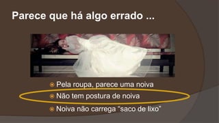  Pela roupa, parece uma noiva
 Não tem postura de noiva
 Noiva não carrega “saco de lixo”
Parece que há algo errado ...
 