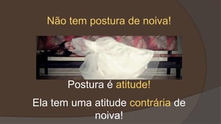 Postura é atitude!
Ela tem uma atitude contrária de
noiva!
Não tem postura de noiva!
 