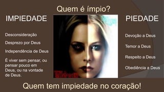 Quem é ímpio?
IMPIEDADE PIEDADE
Desconsideração
Desprezo por Deus
Quem tem impiedade no coração!
Independência de Deus
É viver sem pensar, ou
pensar pouco em
Deus, ou na vontade
de Deus.
Devoção a Deus
Temor a Deus
Respeito a Deus
Obediência a Deus
 