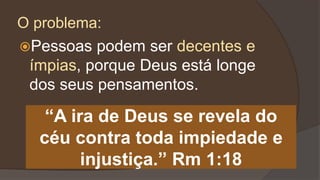 Pessoas podem ser decentes e
ímpias, porque Deus está longe
dos seus pensamentos.
“A ira de Deus se revela do
céu contra toda impiedade e
injustiça.” Rm 1:18
O problema:
 
