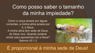 Como posso saber o tamanho
da minha impiedade?
Como a corça anseia por águas
correntes, a minha alma anseia por
ti, ó Deus.
A minha alma tem sede de Deus,
do Deus vivo. Quando poderei
entrar para apresentar-me a Deus?
Salmos 42:1,2
É proporcional à minha sede de Deus!
 