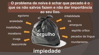O problema da noiva é achar que pecado é o
que os não salvos fazem e não dar importância
ao seu lixo.
impiedade
ansiedade
insatisfação
orgulhomoralismo
egoísmo
descontrole
irritabilidade
ira
amargura
espírito crítico
inveja
pecados da língua
mundanismo
 