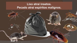 Lixo atrai insetos.
Pecado atrai espíritos malignos.
 