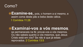 Como?
Examine-se, pois, o homem a si mesmo, e
assim coma deste pão e beba deste cálice.
1 Coríntios 11:28
Examinai-vos a vós mesmos,
se permaneceis na fé; provai-vos a vós mesmos.
Ou não sabeis quanto a vós mesmos, que Jesus
Cristo está em vós? Se não é que já estais
reprovados. 2 Coríntios 13:5
 