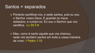 Santos = separados
 Portanto santificai-vos, e sede santos, pois eu sou
o Senhor vosso Deus. E guardai os meus
estatutos, e cumpri-os. Eu sou o Senhor que vos
santifica. Lv 20:7-8
 Mas, como é santo aquele que vos chamou,
sede vós também santos em toda a vossa maneira
de viver; 1 Pedro 1:15
 