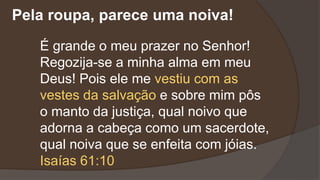 É grande o meu prazer no Senhor!
Regozija-se a minha alma em meu
Deus! Pois ele me vestiu com as
vestes da salvação e sobre mim pôs
o manto da justiça, qual noivo que
adorna a cabeça como um sacerdote,
qual noiva que se enfeita com jóias.
Isaías 61:10
Pela roupa, parece uma noiva!
 