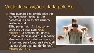 Veste de salvação é dada pelo Rei!
 "Mas quando o rei entrou para ver
os convidados, notou ali um
homem que não estava usando
veste nupcial.
E lhe perguntou: ‘Amigo, como
você entrou aqui sem veste
nupcial? ’ O homem emudeceu.
"Então o rei disse aos que serviam:
‘Amarrem-lhe as mãos e os pés, e
lancem-no para fora, nas trevas; ali
haverá choro e ranger de dentes’.
Mateus 22:11-13
 