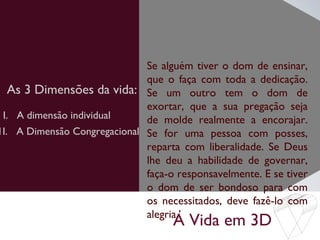 A Vida em 3D
As 3 Dimensões da vida:
Se alguém tiver o dom de ensinar,
que o faça com toda a dedicação.
Se um outro tem o dom de
exortar, que a sua pregação seja
de molde realmente a encorajar.
Se for uma pessoa com posses,
reparta com liberalidade. Se Deus
lhe deu a habilidade de governar,
faça-o responsavelmente. E se tiver
o dom de ser bondoso para com
os necessitados, deve fazê-lo com
alegria.’
I. A dimensão individual
1I. A Dimensão Congregacional
 