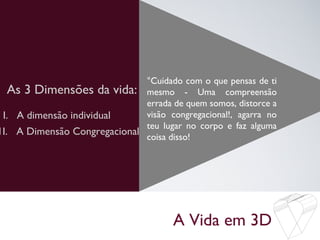 A Vida em 3D
As 3 Dimensões da vida:
°Cuidado com o que pensas de ti
mesmo - Uma compreensão
errada de quem somos, distorce a
visão congregacional!, agarra no
teu lugar no corpo e faz alguma
coisa disso!
I. A dimensão individual
1I. A Dimensão Congregacional
 