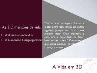 A Vida em 3D
As 3 Dimensões da vida:
°Encontra o teu lugar - Encontra
o teu lugar! Não tentes ser outro
alguém, porque tu tens o teu
próprio lugar! ‘Deus ofereceu a
cada um a capacidade de fazer
bem certas coisas.’ Descobre o
que Deus colocou na tua mão e
começa a usá-lo.
I. A dimensão individual
1I. A Dimensão Congregacional
 
