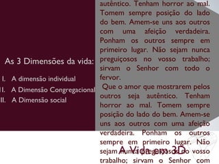 A Vida em 3D
As 3 Dimensões da vida:
autêntico. Tenham horror ao mal.
Tomem sempre posição do lado
do bem. Amem-se uns aos outros
com uma afeição verdadeira.
Ponham os outros sempre em
primeiro lugar. Não sejam nunca
preguiçosos no vosso trabalho;
sirvam o Senhor com todo o
fervor.
Que o amor que mostrarem pelos
outros seja autêntico. Tenham
horror ao mal. Tomem sempre
posição do lado do bem. Amem-se
uns aos outros com uma afeição
verdadeira. Ponham os outros
sempre em primeiro lugar. Não
sejam nunca preguiçosos no vosso
trabalho; sirvam o Senhor com
I. A dimensão individual
1I. A Dimensão Congregacional
III. A Dimensão social
 