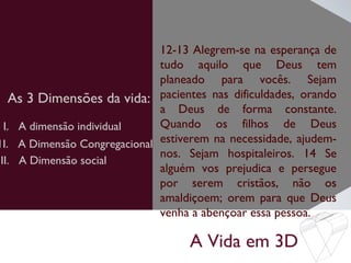 A Vida em 3D
As 3 Dimensões da vida:
12-13 Alegrem-se na esperança de
tudo aquilo que Deus tem
planeado para vocês. Sejam
pacientes nas dificuldades, orando
a Deus de forma constante.
Quando os filhos de Deus
estiverem na necessidade, ajudem-
nos. Sejam hospitaleiros. 14 Se
alguém vos prejudica e persegue
por serem cristãos, não os
amaldiçoem; orem para que Deus
venha a abençoar essa pessoa.
I. A dimensão individual
1I. A Dimensão Congregacional
III. A Dimensão social
 