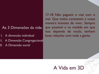 A Vida em 3D
As 3 Dimensões da vida:
17-18 Não paguem o mal com o
mal. Que todos constatem a vossa
maneira honesta de viver. Sempre
que possível e na medida em que
isso dependa de vocês, tenham
boas relações com toda a gente.I. A dimensão individual
1I. A Dimensão Congregacional
III. A Dimensão social
 