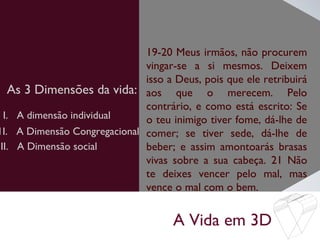 A Vida em 3D
As 3 Dimensões da vida:
19-20 Meus irmãos, não procurem
vingar-se a si mesmos. Deixem
isso a Deus, pois que ele retribuirá
aos que o merecem. Pelo
contrário, e como está escrito: Se
o teu inimigo tiver fome, dá-lhe de
comer; se tiver sede, dá-lhe de
beber; e assim amontoarás brasas
vivas sobre a sua cabeça. 21 Não
te deixes vencer pelo mal, mas
vence o mal com o bem.
I. A dimensão individual
1I. A Dimensão Congregacional
III. A Dimensão social
 