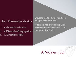 A Vida em 3D
As 3 Dimensões da vida:
Enquanto parte deste mundo, é
isto que deveremos ser:
I. A dimensão individual
1I. A Dimensão Congregacional
°Pacientes nas dificuldades;°Orar
constantemente;°Abençoar e
orar pelos ‘inimigos’;
III. A Dimensão social
 