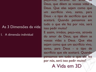 A Vida em 3D
As 3 Dimensões da vida:
peço-vos, através do amor de
Deus, que dêem as vossas vidas a
Deus. Que elas sejam como que
um sacrifício vivo, santo, para
Deus - o tipo de sacrifício que ele
aceitará. Quando pensamos em
tudo o que ele fez por nós, será
isso pedir muito?
E assim, irmãos, peço-vos, através
do amor de Deus, que dêem as
vossas vidas a Deus. Que elas
sejam como que um sacrifício vivo,
santo, para Deus - o tipo de
sacrifício que ele aceitará. Quando
pensamos em tudo o que ele fez
por nós, será isso pedir muito?
I. A dimensão individual
 