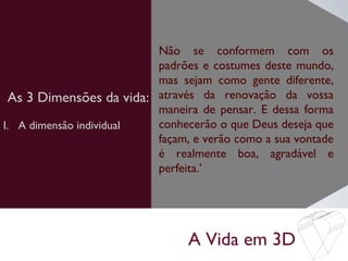 A Vida em 3D
As 3 Dimensões da vida:
Não se conformem com os
padrões e costumes deste mundo,
mas sejam como gente diferente,
através da renovação da vossa
maneira de pensar. E dessa forma
conhecerão o que Deus deseja que
façam, e verão como a sua vontade
é realmente boa, agradável e
perfeita.’
I. A dimensão individual
 