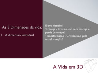 A Vida em 3D
As 3 Dimensões da vida: É uma decisão!
°Entrega - Cristianismo sem entrega é
perda de tempo!
°Transformação - Cristianismo grita
transformação!
I. A dimensão individual
 
