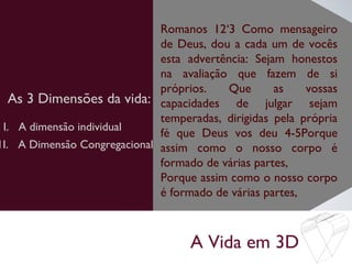 A Vida em 3D
As 3 Dimensões da vida:
Romanos 12‘3 Como mensageiro
de Deus, dou a cada um de vocês
esta advertência: Sejam honestos
na avaliação que fazem de si
próprios. Que as vossas
capacidades de julgar sejam
temperadas, dirigidas pela própria
fé que Deus vos deu 4-5Porque
assim como o nosso corpo é
formado de várias partes,
Porque assim como o nosso corpo
é formado de várias partes,
I. A dimensão individual
1I. A Dimensão Congregacional
 