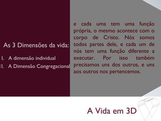 A Vida em 3D
As 3 Dimensões da vida:
e cada uma tem uma função
própria, o mesmo acontece com o
corpo de Cristo. Nós somos
todos partes dele, e cada um de
nós tem uma função diferente a
executar. Por isso também
precisamos uns dos outros, e uns
aos outros nos pertencemos.
I. A dimensão individual
1I. A Dimensão Congregacional
 